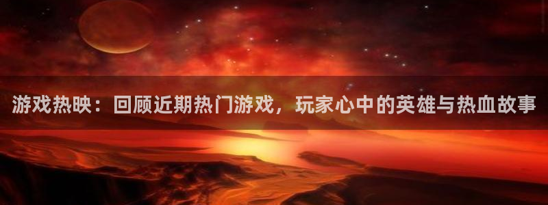 奇亿娱乐注册账号：游戏热映：回顾近期热门游戏，玩家心中的英雄